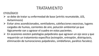 TRATAMIENTO
ETIOLÓGICO
 se debe de tratar su enfermedad de base (artritis reumatoide, LES,
Avitaminosis)
 Evitar aires acondicionados, ventiladores, calefacciones excesivas, lugares
cargados de humos, corrientes de aire, polución ambiental ya que
lógicamente van a agravar el cuadro en estos pacientes.
 En ocasiones existen patologías palpebrales que agravan un ojo seco y que
requerirán un tratamiento específico (ectropión, entropión, distriquiasis,
eliminación de tumoraciones palpebrales, simblefaron, parálisis faciales).
 