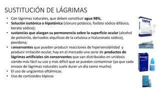 SUSTITUCIÓN DE LÁGRIMAS
• Con lágrimas naturales, que deben constituir agua 98%,
• Solución isotónica o hipotónica (cloruro potásico, fosfato sódico difásico,
borato sódico);
• sustancias que alargan su permanencia sobre la superficie ocular (alcohol
de polivinilo, derivados alquílicos de la celulosa o hialuronato sódico),
povidona;
• conservantes que pueden producir reacciones de hipersensibilidad y
producir irritación ocular, hay en el mercado una serie de productos de
lágrimas artificiales sin conservantes que van distribuidos en unidosis
siendo más fácil su uso y más difícil que se puedan contaminar (ya que cada
envase de lágrimas naturales suele durar un día como mucho)
• El uso de ungüentos oftálmicas.
• Uso de corticoides tópicos
 