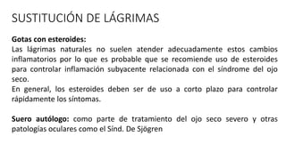 SUSTITUCIÓN DE LÁGRIMAS
Gotas con esteroides:
Las lágrimas naturales no suelen atender adecuadamente estos cambios
inflamatorios por lo que es probable que se recomiende uso de esteroides
para controlar inflamación subyacente relacionada con el síndrome del ojo
seco.
En general, los esteroides deben ser de uso a corto plazo para controlar
rápidamente los síntomas.
Suero autólogo: como parte de tratamiento del ojo seco severo y otras
patologías oculares como el Sínd. De Sjögren
 