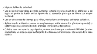 • Higiene del borde palpebral
• Uso de compresas tibias permite aumentar la temperatura a nivel de las glándulas y así
lograr el punto de fusión de los lípidos de su secreción para que se libere con mayor
facilidad.
• Uso de diluciones de champú para niños, o soluciones de limpieza del borde palpebral.
• Aplicación de antibiótico ocular en ungüento que actúe contra los gérmenes gram(+), y
sistémicos en caso de meibomitis crónicos (minociclina/doxiciclina).
• Colirios para restaurar la capa lipídica, es una emulsión que contiene RESTORYL (aceites
neutrales) y un sistema dual surfactante diseñado para incrementar el espesor de la capa
lipídica.
 