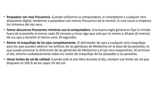 • Parpadear con más frecuencia. Cuando utilizamos la computadora, el smartphone o cualquier otro
dispositivo digital, tendemos a parpadear con menos frecuencia de lo normal, lo cual causa o empeora
los síntomas del ojo seco.
• Tomar descansos frecuentes mientras usa la computadora. Una buena regla general es fijar la mirada
fuera de la pantalla al menos cada 20 minutos y mirar algo que esté por lo menos a 20 pies (6 metros)
de sus ojos y durante al menos unos 20 segundos.
• Retirar el maquillaje de los ojos completamente. El delineador de ojos y cualquier otro maquillaje
para los ojos pueden obstruir los orificios de las glándulas de Meibomio en la base de las pestañas, lo
que puede provocar la disfunción de las glándulas de Meibomio y el ojo seco evaporativo. Al terminar
el día, elimine cuidadosamente todos los restos de maquillaje de los párpados y las pestañas.
• Llevar lentes de sol de calidad. Cuando esté al aire libre durante el día, siempre use lentes de sol que
bloqueen el 100 % de los rayos UV del sol.
 