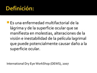 Es una enfermedad multifactorial de la
lágrima y de la superficie ocular que se
manifiesta en molestias, alteraciones de la
visión e inestabilidad de la película lagrimal
que puede potencialmente causar daño a la
superficie ocular.
International Dry Eye WorkShop (DEWS), 2007
 