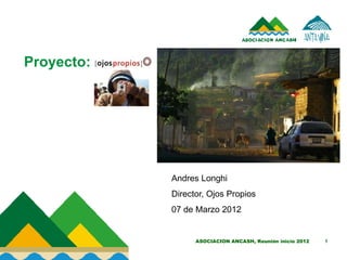 Proyecto:




            Andres Longhi
            Director, Ojos Propios
            07 de Marzo 2012


                  ASOCIACION ANCASH, Reunión inicio 2012   1
 