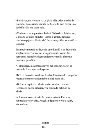 –Por favor, no te vayas –. Le pidió ella. Alex meditó la
cuestión. La asustada mirada de Maria le hizo tomar una
decisión.-No me dejes sola.

–Vuelvo en un segundo –. Indicó. Salió de la habitación,
y al cabo de unos minutos volvió a entrar, llevando
puesto su pijama. Maria alzó la sabana y Alex se metió en
la cama.

Esa noche no pasó nada, cada uno durmió a un lado de la
amplia cama. Durmieron sosegadamente, como dos
hermanos pequeños duermen juntos cuando el menor
tiene una pesadilla.

Al amanecer, los dorados rayos del sol acariciaron el
rostro de Alex, que se despertó.

Miró en derredor, confuso. Estaba desorientado, sin poder
recordar dónde se encontraba ni qué hacía allí.

Miró a su izquierda. María tenía sus ojos cerrados.
Recordó la noche anterior, y la asustada petición de
Maria.

Se levantó, con cuidado de no despertarla. Fue a su
habitación y se vistió. Angel se despertó y vio a Alex,
vistiéndose.




                         Página
                         101
 