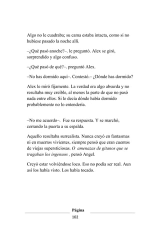 Algo no le cuadraba; su cama estaba intacta, como si no
hubiese pasado la noche allí.

–¿Qué pasó anoche?–. le preguntó. Alex se giró,
sorprendido y algo confuso.

–¿Qué pasó de qué?–. preguntó Alex.

–No has dormido aquí–. Contestó.– ¿Dónde has dormido?

Alex le miró fijamente. La verdad era algo absurda y no
resultaba muy creíble, al menos la parte de que no pasó
nada entre ellos. Si le decía dónde había dormido
probablemente no lo entendería.


–No me acuerdo–. Fue su respuesta. Y se marchó,
cerrando la puerta a su espalda.

Aquello resultaba surrealista. Nunca creyó en fantasmas
ni en muertos vivientes, siempre pensó que eran cuentos
de viejas supersticiosas. O amenazas de gitanos que se
tragaban los ingenuos , pensó Angel.

Creyó estar volviéndose loco. Eso no podía ser real. Aun
así los había visto. Los había tocado.




                        Página
                        102
 