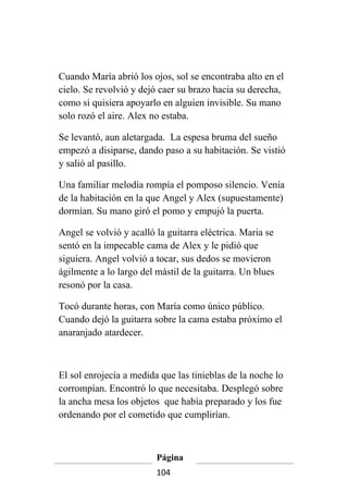 Cuando María abrió los ojos, sol se encontraba alto en el
cielo. Se revolvió y dejó caer su brazo hacia su derecha,
como si quisiera apoyarlo en alguien invisible. Su mano
solo rozó el aire. Alex no estaba.

Se levantó, aun aletargada. La espesa bruma del sueño
empezó a disiparse, dando paso a su habitación. Se vistió
y salió al pasillo.

Una familiar melodía rompía el pomposo silencio. Venía
de la habitación en la que Angel y Alex (supuestamente)
dormían. Su mano giró el pomo y empujó la puerta.

Angel se volvió y acalló la guitarra eléctrica. Maria se
sentó en la impecable cama de Alex y le pidió que
siguiera. Angel volvió a tocar, sus dedos se movieron
ágilmente a lo largo del mástil de la guitarra. Un blues
resonó por la casa.

Tocó durante horas, con María como único público.
Cuando dejó la guitarra sobre la cama estaba próximo el
anaranjado atardecer.



El sol enrojecía a medida que las tinieblas de la noche lo
corrompían. Encontró lo que necesitaba. Desplegó sobre
la ancha mesa los objetos que había preparado y los fue
ordenando por el cometido que cumplirían.



                         Página
                         104
 