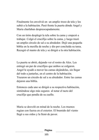 Finalmente los envolvió en un amplio trozo de tela y los
subió a la habitación. Pasó frente la puerta dónde Angel y
Maria charlaban despreocupadamente.

Con un tirón desplegó la tela sobre la cama y empezó a
trabajar. Colgó el crucifijo sobre la cama, y luego trazó
un amplio círculo de sal a su alrededor. Dejó una pequeña
biblia en la mesilla de noche y dio por concluida su tarea.
Recogió el manto de tela y se dirigió a la otra habitación.



La puerta se abrió, dejando ver el rostro de Alex. Les
entregó un par de crucifijos que ambos se colgaron.
Angel le ayudó a mover las camas dejándolas, sin llegar
del todo a juntarlas, en el centro de la habitación.
Trazaron un circulo de sal a su alrededor. Entre las camas
dejaron una biblia.

Entonces cada uno se dirigió a su respectiva habitación,
sintiéndose algo más seguros al notar el tacto del
crucifijo que pendía de su cuello.



Maria se desveló en mitad de la noche. Los truenos
rugían con fuerza en el exterior. El bramido del viento
llegó a sus oídos y la llenó de pavor.




                         Página
                         105
 