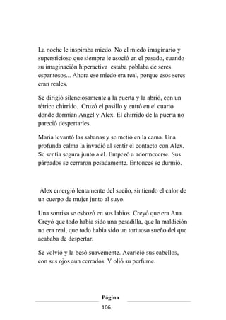 La noche le inspiraba miedo. No el miedo imaginario y
supersticioso que siempre le asoció en el pasado, cuando
su imaginación hiperactiva estaba poblaba de seres
espantosos... Ahora ese miedo era real, porque esos seres
eran reales.

Se dirigió silenciosamente a la puerta y la abrió, con un
tétrico chirrido. Cruzó el pasillo y entró en el cuarto
donde dormían Angel y Alex. El chirrido de la puerta no
pareció despertarles.

Maria levantó las sabanas y se metió en la cama. Una
profunda calma la invadió al sentir el contacto con Alex.
Se sentía segura junto a él. Empezó a adormecerse. Sus
párpados se cerraron pesadamente. Entonces se durmió.



 Alex emergió lentamente del sueño, sintiendo el calor de
un cuerpo de mujer junto al suyo.

Una sonrisa se esbozó en sus labios. Creyó que era Ana.
Creyó que todo había sido una pesadilla, que la maldición
no era real, que todo había sido un tortuoso sueño del que
acababa de despertar.

Se volvió y la besó suavemente. Acarició sus cabellos,
con sus ojos aun cerrados. Y olió su perfume.




                        Página
                        106
 