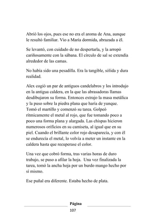Abrió los ojos, pues ese no era el aroma de Ana, aunque
le resultó familiar. Vio a María dormida, abrazada a él.

Se levantó, con cuidado de no despertarla, y la arropó
cariñosamente con la sábana. El círculo de sal se extendía
alrededor de las camas.

No había sido una pesadilla. Era la tangible, sólida y dura
realidad.

Alex cogió un par de antiguos candelabros y los introdujo
en la antigua caldera, en la que las abrasadoras llamas
desdibujaron su forma. Entonces extrajo la masa metálica
y la puso sobre la piedra plana que haría de yunque.
Tomó el martillo y comenzó su tarea. Golpeó
rítmicamente el metal al rojo, que fue tomando poco a
poco una forma plana y alargada. Las chispas hicieron
numerosos orificios en su camiseta, al igual que en su
piel. Cuando el brillante color rojo desaparecía, y con él
se endurecía el metal, lo volvía a meter un instante en la
caldera hasta que recuperase el color.

Una vez que cobró forma, tras varias horas de duro
trabajo, se puso a afilar la hoja. Una vez finalizada la
tarea, tomó la ancha hoja por un burdo mango hecho por
sí mismo.

Ese puñal era diferente. Estaba hecho de plata.




                         Página
                         107
 