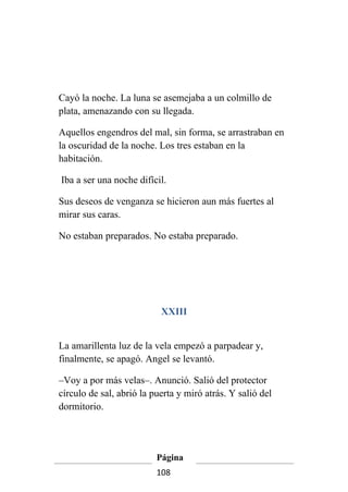 Cayó la noche. La luna se asemejaba a un colmillo de
plata, amenazando con su llegada.

Aquellos engendros del mal, sin forma, se arrastraban en
la oscuridad de la noche. Los tres estaban en la
habitación.

Iba a ser una noche difícil.

Sus deseos de venganza se hicieron aun más fuertes al
mirar sus caras.

No estaban preparados. No estaba preparado.




                           XXIII


La amarillenta luz de la vela empezó a parpadear y,
finalmente, se apagó. Angel se levantó.

–Voy a por más velas–. Anunció. Salió del protector
círculo de sal, abrió la puerta y miró atrás. Y salió del
dormitorio.




                          Página
                          108
 
