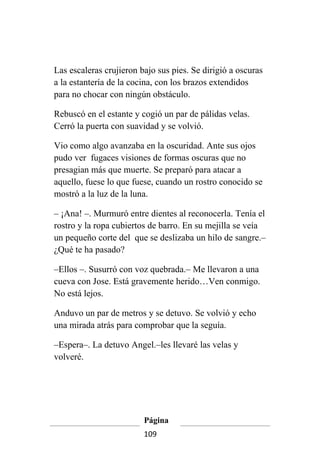 Las escaleras crujieron bajo sus pies. Se dirigió a oscuras
a la estantería de la cocina, con los brazos extendidos
para no chocar con ningún obstáculo.

Rebuscó en el estante y cogió un par de pálidas velas.
Cerró la puerta con suavidad y se volvió.

Vio como algo avanzaba en la oscuridad. Ante sus ojos
pudo ver fugaces visiones de formas oscuras que no
presagian más que muerte. Se preparó para atacar a
aquello, fuese lo que fuese, cuando un rostro conocido se
mostró a la luz de la luna.

– ¡Ana! –. Murmuró entre dientes al reconocerla. Tenía el
rostro y la ropa cubiertos de barro. En su mejilla se veía
un pequeño corte del que se deslizaba un hilo de sangre.–
¿Qué te ha pasado?

–Ellos –. Susurró con voz quebrada.– Me llevaron a una
cueva con Jose. Está gravemente herido…Ven conmigo.
No está lejos.

Anduvo un par de metros y se detuvo. Se volvió y echo
una mirada atrás para comprobar que la seguía.

–Espera–. La detuvo Angel.–les llevaré las velas y
volveré.




                         Página
                         109
 