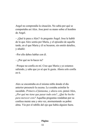 Angel no comprendía la situación. No sabía por qué se
comportaba así Alex. Jose posó su mano sobre el hombro
de Angel.

– ¿Qué le pasa a Alex?–le pregunto Ángel. Jose le habló
de lo que Alex sentía por María, y el episodio de aquella
tarde, en el que Maria y él se besaron, sin omitir detalles,
y añadió:

–Por ello debes hablar con él.

– ¿Por qué no lo haces tu?

–Porque no confía en mí. Cree que Maria y yo estamos
saliendo, y sabe que yo sé que le gusta. Ahora solo confía
en ti.



Alex se encontraba en el mismo roble donde el día
anterior presenció la escena. Le costaba asimilar lo
sucedido. Primero el fantasma, y ahora esto, pensó Alex,
¿Por qué me tiene que pasar todo esto?, ¿Qué he hecho
para merecer esto? Aquellas preguntas rondaban por su
confusa mente una y otra vez, atormentando su pobre
alma. Vio por el rabillo del ojo que había alguien fuera.




                         Página
                         11
 