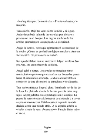 –No hay tiempo–. Le cortó ella. – Pronto volverán y le
matarán.

Tenía razón. Dejó las velas sobre la mesa y la siguió.
Anduvieron bajo la luz de las estrellas por el claro y
penetraron en el bosque. Las negras sombras de los
arboles aparecían en la oscuridad. La oscuridad.

Angel se detuvo. Seres que aparecían en la oscuridad de
la noche. ¿Cómo es que habían dejado marchar a Ana tan
fácilmente?. De pronto ella se volvió.

Sus ojos brillaban con un enfermizo fulgor verdoso. No
era Ana. Era un morador de la noche.

Angel echó a correr. Los arboles se sucedían como
mortecinos esqueletos que extendían sus huesudas garras
hacia él, intentando atraparle. Le dio la claustrofóbica
sensación de que el sendero se estrechaba y se alargaba.

Tras varios minutos llegó al claro, iluminado por la luz de
la luna. La plateada silueta de la casa parecía estar muy
lejos. Angel jadeaba. Notó pinchazos en el costado. La
puerta le pareció estar a kilómetros de distancia y a la vez
a apenas unos metros. Estaba casi en la puerta cuando
decidió echar una mirada atrás. A su espalda estaba la
esbelta silueta de Ana, observándole. Parecía flotar sobre
el suelo.




                         Página
                         110
 
