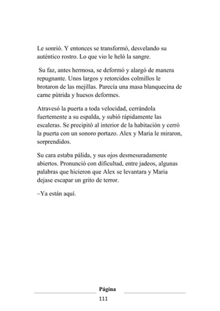 Le sonrió. Y entonces se transformó, desvelando su
auténtico rostro. Lo que vio le heló la sangre.

 Su faz, antes hermosa, se deformó y alargó de manera
repugnante. Unos largos y retorcidos colmillos le
brotaron de las mejillas. Parecía una masa blanquecina de
carne pútrida y huesos deformes.

Atravesó la puerta a toda velocidad, cerrándola
fuertemente a su espalda, y subió rápidamente las
escaleras. Se precipitó al interior de la habitación y cerró
la puerta con un sonoro portazo. Alex y Maria le miraron,
sorprendidos.

Su cara estaba pálida, y sus ojos desmesuradamente
abiertos. Pronunció con dificultad, entre jadeos, algunas
palabras que hicieron que Alex se levantara y Maria
dejase escapar un grito de terror.

–Ya están aquí.




                         Página
                         111
 