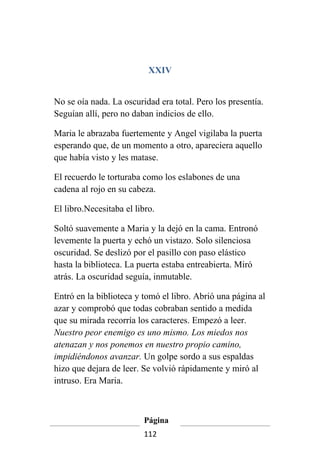 XXIV


No se oía nada. La oscuridad era total. Pero los presentía.
Seguían allí, pero no daban indicios de ello.

Maria le abrazaba fuertemente y Angel vigilaba la puerta
esperando que, de un momento a otro, apareciera aquello
que había visto y les matase.

El recuerdo le torturaba como los eslabones de una
cadena al rojo en su cabeza.

El libro.Necesitaba el libro.

Soltó suavemente a Maria y la dejó en la cama. Entronó
levemente la puerta y echó un vistazo. Solo silenciosa
oscuridad. Se deslizó por el pasillo con paso elástico
hasta la biblioteca. La puerta estaba entreabierta. Miró
atrás. La oscuridad seguía, inmutable.

Entró en la biblioteca y tomó el libro. Abrió una página al
azar y comprobó que todas cobraban sentido a medida
que su mirada recorría los caracteres. Empezó a leer.
Nuestro peor enemigo es uno mismo. Los miedos nos
atenazan y nos ponemos en nuestro propio camino,
impidiéndonos avanzar. Un golpe sordo a sus espaldas
hizo que dejara de leer. Se volvió rápidamente y miró al
intruso. Era Maria.



                         Página
                         112
 