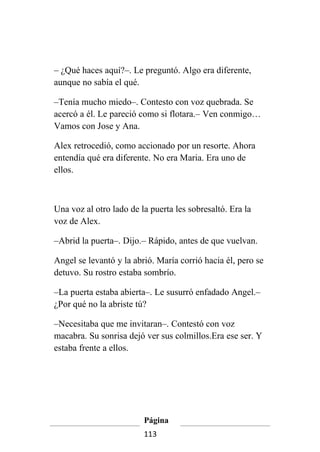 – ¿Qué haces aquí?–. Le preguntó. Algo era diferente,
aunque no sabía el qué.

–Tenía mucho miedo–. Contesto con voz quebrada. Se
acercó a él. Le pareció como si flotara.– Ven conmigo…
Vamos con Jose y Ana.

Alex retrocedió, como accionado por un resorte. Ahora
entendía qué era diferente. No era Maria. Era uno de
ellos.



Una voz al otro lado de la puerta les sobresaltó. Era la
voz de Alex.

–Abrid la puerta–. Dijo.– Rápido, antes de que vuelvan.

Angel se levantó y la abrió. María corrió hacia él, pero se
detuvo. Su rostro estaba sombrío.

–La puerta estaba abierta–. Le susurró enfadado Angel.–
¿Por qué no la abriste tú?

–Necesitaba que me invitaran–. Contestó con voz
macabra. Su sonrisa dejó ver sus colmillos.Era ese ser. Y
estaba frente a ellos.




                         Página
                         113
 