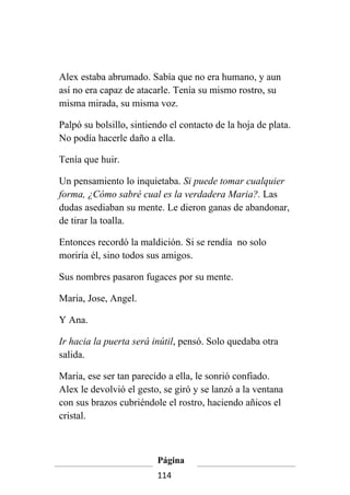 Alex estaba abrumado. Sabía que no era humano, y aun
así no era capaz de atacarle. Tenía su mismo rostro, su
misma mirada, su misma voz.

Palpó su bolsillo, sintiendo el contacto de la hoja de plata.
No podía hacerle daño a ella.

Tenía que huir.

Un pensamiento lo inquietaba. Si puede tomar cualquier
forma, ¿Cómo sabré cual es la verdadera Maria?. Las
dudas asediaban su mente. Le dieron ganas de abandonar,
de tirar la toalla.

Entonces recordó la maldición. Si se rendía no solo
moriría él, sino todos sus amigos.

Sus nombres pasaron fugaces por su mente.

Maria, Jose, Angel.

Y Ana.

Ir hacia la puerta será inútil, pensó. Solo quedaba otra
salida.

Maria, ese ser tan parecido a ella, le sonrió confiado.
Alex le devolvió el gesto, se giró y se lanzó a la ventana
con sus brazos cubriéndole el rostro, haciendo añicos el
cristal.



                         Página
                         114
 
