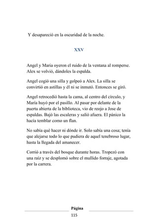 Y desapareció en la oscuridad de la noche.


                           XXV


Angel y Maria oyeron el ruido de la ventana al romperse.
Alex se volvió, dándoles la espalda.

Angel cogió una silla y golpeó a Alex. La silla se
convirtió en astillas y él ni se inmutó. Entonces se giró.

Angel retrocedió hasta la cama, al centro del círculo, y
María huyó por el pasillo. Al pasar por delante de la
puerta abierta de la biblioteca, vio de reojo a Jose de
espaldas. Bajó las escaleras y salió afuera. El pánico la
hacía temblar como un flan.

No sabía qué hacer ni dónde ir. Solo sabía una cosa; tenía
que alejarse todo lo que pudiera de aquel tenebroso lugar,
hasta la llegada del amanecer.

Corrió a través del bosque durante horas. Tropezó con
una raíz y se desplomó sobre el mullido forraje, agotada
por la carrera.




                         Página
                         115
 