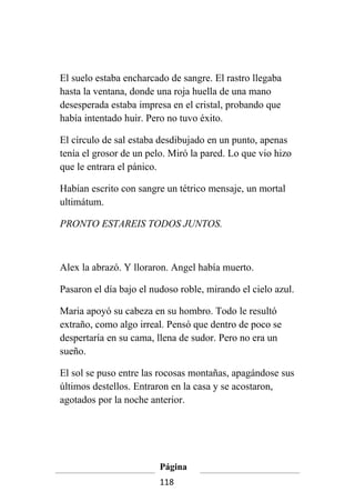 El suelo estaba encharcado de sangre. El rastro llegaba
hasta la ventana, donde una roja huella de una mano
desesperada estaba impresa en el cristal, probando que
había intentado huir. Pero no tuvo éxito.

El círculo de sal estaba desdibujado en un punto, apenas
tenía el grosor de un pelo. Miró la pared. Lo que vio hizo
que le entrara el pánico.

Habían escrito con sangre un tétrico mensaje, un mortal
ultimátum.

PRONTO ESTAREIS TODOS JUNTOS.



Alex la abrazó. Y lloraron. Angel había muerto.

Pasaron el día bajo el nudoso roble, mirando el cielo azul.

Maria apoyó su cabeza en su hombro. Todo le resultó
extraño, como algo irreal. Pensó que dentro de poco se
despertaría en su cama, llena de sudor. Pero no era un
sueño.

El sol se puso entre las rocosas montañas, apagándose sus
últimos destellos. Entraron en la casa y se acostaron,
agotados por la noche anterior.




                         Página
                         118
 