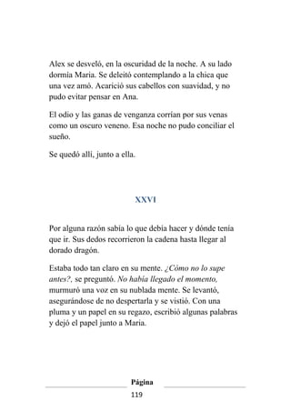 Alex se desveló, en la oscuridad de la noche. A su lado
dormía Maria. Se deleitó contemplando a la chica que
una vez amó. Acarició sus cabellos con suavidad, y no
pudo evitar pensar en Ana.

El odio y las ganas de venganza corrían por sus venas
como un oscuro veneno. Esa noche no pudo conciliar el
sueño.

Se quedó allí, junto a ella.




                           XXVI


Por alguna razón sabía lo que debía hacer y dónde tenía
que ir. Sus dedos recorrieron la cadena hasta llegar al
dorado dragón.

Estaba todo tan claro en su mente. ¿Cómo no lo supe
antes?, se preguntó. No había llegado el momento,
murmuró una voz en su nublada mente. Se levantó,
asegurándose de no despertarla y se vistió. Con una
pluma y un papel en su regazo, escribió algunas palabras
y dejó el papel junto a Maria.




                          Página
                          119
 