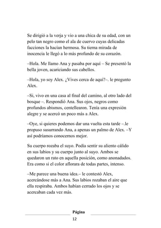 Se dirigió a la verja y vio a una chica de su edad, con un
pelo tan negro como el ala de cuervo cuyas delicadas
facciones la hacían hermosa. Su tierna mirada de
inocencia le llegó a lo más profundo de su corazón.

–Hola. Me llamo Ana y pasaba por aquí – Se presentó la
bella joven, acariciando sus cabellos.

–Hola, yo soy Alex. ¿Vives cerca de aquí?–. le pregunto
Alex.

–Si, vivo en una casa al final del camino, al otro lado del
bosque –. Respondió Ana. Sus ojos, negros como
profundos abismos, centellearon. Tenía una expresión
alegre y se acercó un poco más a Alex.

–Oye, si quieres podemos dar una vuelta esta tarde –.le
propuso susurrando Ana, a apenas un palmo de Alex. –Y
así podríamos conocernos mejor.

Su cuerpo rozaba el suyo. Podía sentir su aliento cálido
en sus labios y su cuerpo junto al suyo. Ambos se
quedaron un rato en aquella posición, como anonadados.
Era como si el color aflorara de todas partes, intenso.

–Me parece una buena idea.– le contestó Alex,
acercándose más a Ana. Sus labios rozaban el aire que
ella respiraba. Ambos habían cerrado los ojos y se
acercaban cada vez más.



                         Página
                         12
 
