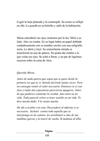Cogió la hoja plateada y la contempló. Su rostro se reflejó
en ella. La guardó en su bolsillo y salió de la habitación.



Maria entreabrió sus ojos, molestos por la luz. Miró a su
lado. Alex no estaba. En su lugar había un papel doblado
cuidadosamente con su nombre escrito con una caligrafía
recta. Lo abrió y leyó. Su somnolienta mirada se
transformó en una de pánico. No podía dar crédito a lo
que veían sus ojos. Se echó a llorar, y un par de lagrimas
cayeron sobre la carta de Alex.



Querida Maria,

Antes de nada quiero que sepas que te quise desde la
primera vez que te vi. Intenté decírtelo tantas veces. Pero
no conseguí reunir el valor necesario. Entonces te vi con
Jose y todas mis esperanzas parecieron apagarse. Antes
de que pudieses contarme la verdad, Ana entró en mi
vida. Todo pareció volver a tener sentido en mi vida. Te
hice mucho daño. Y lo siento mucho.

He ido a acabar con esto. Descenderé al infierno si es
necesario, lucharé contra todo aquello que se
interponga en mi camino, les arrebataré a Ana de sus
malditas garras y la traeré de vuelta. Si mañana al alba



                         Página
                         120
 