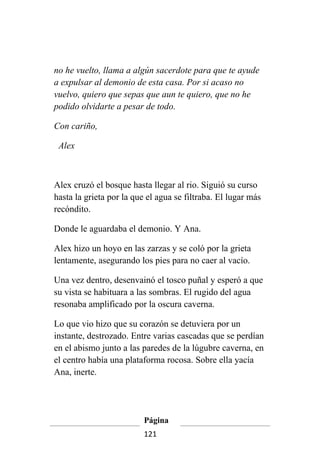 no he vuelto, llama a algún sacerdote para que te ayude
a expulsar al demonio de esta casa. Por si acaso no
vuelvo, quiero que sepas que aun te quiero, que no he
podido olvidarte a pesar de todo.

Con cariño,

 Alex



Alex cruzó el bosque hasta llegar al rio. Siguió su curso
hasta la grieta por la que el agua se filtraba. El lugar más
recóndito.

Donde le aguardaba el demonio. Y Ana.

Alex hizo un hoyo en las zarzas y se coló por la grieta
lentamente, asegurando los pies para no caer al vacío.

Una vez dentro, desenvainó el tosco puñal y esperó a que
su vista se habituara a las sombras. El rugido del agua
resonaba amplificado por la oscura caverna.

Lo que vio hizo que su corazón se detuviera por un
instante, destrozado. Entre varias cascadas que se perdían
en el abismo junto a las paredes de la lúgubre caverna, en
el centro había una plataforma rocosa. Sobre ella yacía
Ana, inerte.




                          Página
                          121
 