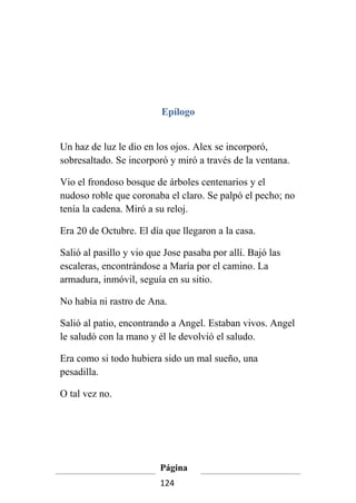 Epílogo


Un haz de luz le dio en los ojos. Alex se incorporó,
sobresaltado. Se incorporó y miró a través de la ventana.

Vio el frondoso bosque de árboles centenarios y el
nudoso roble que coronaba el claro. Se palpó el pecho; no
tenía la cadena. Miró a su reloj.

Era 20 de Octubre. El día que llegaron a la casa.

Salió al pasillo y vio que Jose pasaba por allí. Bajó las
escaleras, encontrándose a María por el camino. La
armadura, inmóvil, seguía en su sitio.

No había ni rastro de Ana.

Salió al patio, encontrando a Angel. Estaban vivos. Angel
le saludó con la mano y él le devolvió el saludo.

Era como si todo hubiera sido un mal sueño, una
pesadilla.

O tal vez no.




                         Página
                         124
 