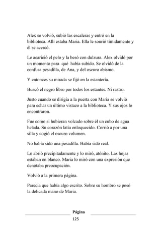 Alex se volvió, subió las escaleras y entró en la
biblioteca. Allí estaba Maria. Ella le sonrió tímidamente y
él se acercó.

Le acarició el pelo y la besó con dulzura. Alex olvidó por
un momento para qué había subido. Se olvidó de la
confusa pesadilla, de Ana, y del oscuro abismo.

Y entonces su mirada se fijó en la estantería.

Buscó el negro libro por todos los estantes. Ni rastro.

Justo cuando se dirigía a la puerta con Maria se volvió
para echar un último vistazo a la biblioteca. Y sus ojos lo
encontraron.

Fue como si hubieran volcado sobre él un cubo de agua
helada. Su corazón latía enloquecido. Corrió a por una
silla y cogió el oscuro volumen.

No había sido una pesadilla. Había sido real.

Lo abrió precipitadamente y lo miró, atónito. Las hojas
estaban en blanco. Maria lo miró con una expresión que
denotaba preocupación.

Volvió a la primera página.

Parecía que había algo escrito. Sobre su hombro se posó
la delicada mano de Maria.



                         Página
                         125
 