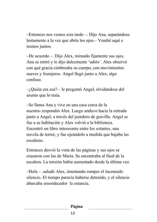 –Entonces nos vemos esta tarde –. Dijo Ana, separándose
lentamente a la vez que abría los ojos.– Vendré aquí e
iremos juntos.

–De acuerdo –. Dijo Alex, mirando fijamente sus ojos.
Ana se retiró y le dijo dulcemente ‘adiós‘. Alex observó
con qué gracia cimbreaba su cuerpo, con movimientos
suaves y lisonjeros. Angel llegó junto a Alex, algo
confuso.

–¿Quién era esa?–. le preguntó Angel, olvidándose del
asunto que lo traía.

–Se llama Ana y vive en una casa cerca de la
nuestra-.respondió Alex. Luego anduvo hacia la entrada
junto a Angel, a través del jsendero de gravilla. Angel se
fue a su habitación y Alex volvió a la biblioteca.
Encontró un libro interesante entre los estantes, una
novela de terror, y fue ojeándolo a medida que bajaba las
escaleras.

Entonces desvió la vista de las páginas y sus ojos se
cruzaron con los de María. Se encontraba al final de la
escalera. La tensión había aumentado desde la última vez.

–Hola – .saludó Alex, intentando romper el incomodo
silencio. El tiempo parecía haberse detenido, y el silencio
abarcaba ensordecedor la estancia.




                         Página
                         13
 