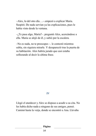 –Alex, lo del otro día….–.empezó a explicar Maria.
Suspiró. De nada servían ya las explicaciones, pues le
había visto desde la ventana.

–¿Te pasa algo, Maria?–. preguntó Alex, acercándose a
ella. Maria se alejó de él, y subió por la escalera.

–No es nada, no te preocupes –. le contestó mientras
subía, sin siquiera mirarle. Y desapareció tras la puerta de
su habitación. Alex habría jurado que casi estaba
sollozando al decir la ultima frase.




                              IV


Llegó el atardecer y Alex se dispuso a acudir a su cita. No
les había dicho nada a ninguno de sus amigos, pensó.
Caminó hasta la verja, donde se encontró a Ana. Llevaba




                         Página
                         14
 