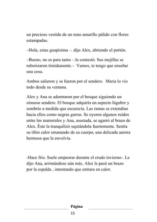 un precioso vestido de un tono amarillo pálido con flores
estampadas.

–Hola, estas guapísima –. dijo Alex, abriendo el portón.

–Bueno, no es para tanto –.le contestó. Sus mejillas se
ruborizaron tímidamente.– Vamos, te tengo que enseñar
una cosa.

Ambos salieron y se fueron por el sendero. Maria lo vio
todo desde su ventana.

Alex y Ana se adentraron por el bosque siguiendo un
sinuoso sendero. El bosque adquiría un aspecto lúgubre y
sombrío a medida que oscurecía. Las ramas se extendían
hacia ellos como negras garras. Se oyeron algunos ruidos
entre los matorrales y Ana, asustada, se agarró al brazo de
Alex. Éste la tranquilizó sujetándola fuertemente. Sentía
su tibio calor emanando de su cuerpo, una delicada aurora
hermosa que la envolvía.



-Hace frío. Suele empeorar durante el crudo invierno-. Le
dijo Ana, arrimándose aún más. Alex le pasó un brazo
por la espalda , intentando que entrara en calor.




                         Página
                         15
 