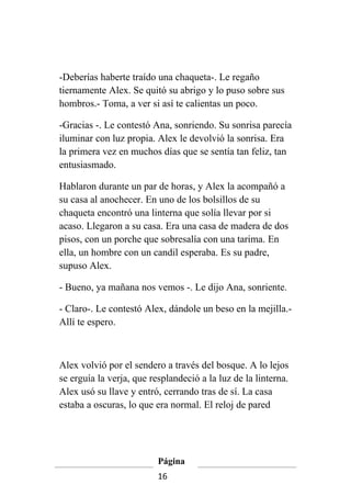 -Deberías haberte traído una chaqueta-. Le regaño
tiernamente Alex. Se quitó su abrigo y lo puso sobre sus
hombros.- Toma, a ver si así te calientas un poco.

-Gracias -. Le contestó Ana, sonriendo. Su sonrisa parecía
iluminar con luz propia. Alex le devolvió la sonrisa. Era
la primera vez en muchos días que se sentía tan feliz, tan
entusiasmado.

Hablaron durante un par de horas, y Alex la acompañó a
su casa al anochecer. En uno de los bolsillos de su
chaqueta encontró una linterna que solía llevar por si
acaso. Llegaron a su casa. Era una casa de madera de dos
pisos, con un porche que sobresalía con una tarima. En
ella, un hombre con un candil esperaba. Es su padre,
supuso Alex.

- Bueno, ya mañana nos vemos -. Le dijo Ana, sonriente.

- Claro-. Le contestó Alex, dándole un beso en la mejilla.-
Allí te espero.



Alex volvió por el sendero a través del bosque. A lo lejos
se erguía la verja, que resplandeció a la luz de la linterna.
Alex usó su llave y entró, cerrando tras de sí. La casa
estaba a oscuras, lo que era normal. El reloj de pared




                          Página
                          16
 