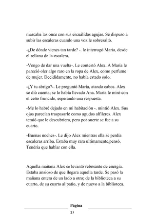 marcaba las once con sus escuálidas agujas. Se dispuso a
subir las escaleras cuando una voz le sobresaltó.

-¿De dónde vienes tan tarde? -. le interrogó Maria, desde
el rellano de la escalera.

-Vengo de dar una vuelta-. Le contestó Alex. A Maria le
pareció oler algo raro en la ropa de Alex, como perfume
de mujer. Decididamente, no habia estado solo.

-¿Y tu abrigo?-. Le preguntó María, atando cabos. Alex
se dió cuenta; se lo había llevado Ana. María le miró con
el ceño fruncido, esperando una respuesta.

-Me lo habré dejado en mi habitación -. mintió Alex. Sus
ojos parecían traspasarle como agudos alfileres. Alex
temió que le descubriera, pero por suerte se fue a su
cuarto.

-Buenas noches-. Le dijo Alex mientras ella se perdía
escaleras arriba. Estaba muy rara ultimamente,pensó.
Tendría que hablar con ella.



Aquella mañana Alex se levantó rebosante de energía.
Estaba ansioso de que llegara aquella tarde. Se pasó la
mañana entera de un lado a otro; de la biblioteca a su
cuarto, de su cuarto al patio, y de nuevo a la biblioteca.



                         Página
                         17
 
