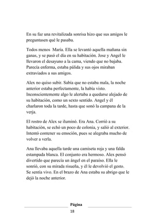 En su faz una revitalizada sonrisa hizo que sus amigos le
preguntasen qué le pasaba.

Todos menos María. Ella se levantó aquella mañana sin
ganas, y se pasó el día en su habitación. Jose y Angel le
llevaron el desayuno a la cama, viendo que no bajaba.
Parecía enferma, estaba pálida y sus ojos miraban
extraviados a sus amigos.

Alex no quiso subir. Sabía que no estaba mala, la noche
anterior estaba perfectamente, la había visto.
Inconscientemente algo le alertaba a quedarse alejado de
su habitación, como un sexto sentido. Angel y él
charlaron toda la tarde, hasta que sonó la campana de la
verja.

El rostro de Alex se iluminó. Era Ana. Corrió a su
habitación, se echó un poco de colonia, y salió al exterior.
Intentó contener su emoción, pues se alegraba mucho de
volver a verla.

Ana llevaba aquella tarde una camiseta roja y una falda
estampada blanca. El conjunto era hermoso. Alex pensó
divertido que parecía un ángel en el paraíso. Ella le
sonrió, con su mirada risueña, y él le devolvió el gesto.
Se sentía vivo. En el brazo de Ana estaba su abrigo que le
dejó la noche anterior.




                         Página
                         18
 