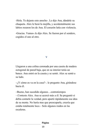 -Hola. Te dejaste esto anoche-. Le dijo Ana, dándole su
chaqueta. Alex le besó la mejilla, y accidentalmente sus
labios rozaron los de Ana. El corazón latía con violencia.

-Gracias. Vamos-.le dijo Alex. Se fueron por el sendero,
cogidos el uno al otro.




                              V


Llegaron a una colina coronada por una caseta de madera
octogonal de pared baja, que en su interior tenía un
banco. Ana entró en la caseta y se sentó. Alex se sentó a
su lado.

–¿Y cómo os va en la casa?–. le pregunto Ana, girándose
hacia él.

–Bueno, han sucedido algunos…contratiempos
–.Contesto Alex. Ana se acercó más a él. Se preguntó si
debía contarle la verdad, pero apartó rápidamente esa idea
de su mente. No haría mas que preocuparla, creería que
estaba totalmente loco.– Solo algunos ruidos en las
escaleras.



                         Página
                         19
 