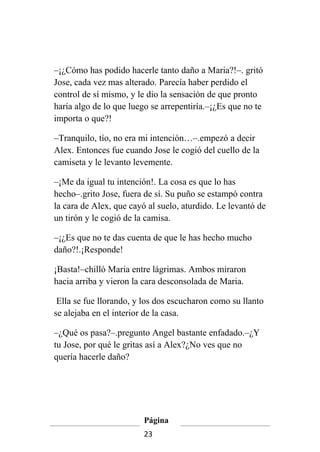 –¡¿Cómo has podido hacerle tanto daño a Maria?!–. gritó
Jose, cada vez mas alterado. Parecía haber perdido el
control de sí mismo, y le dio la sensación de que pronto
haría algo de lo que luego se arrepentiría.–¡¿Es que no te
importa o que?!

–Tranquilo, tío, no era mi intención…–.empezó a decir
Alex. Entonces fue cuando Jose le cogió del cuello de la
camiseta y le levanto levemente.

–¡Me da igual tu intención!. La cosa es que lo has
hecho–.grito Jose, fuera de sí. Su puño se estampó contra
la cara de Alex, que cayó al suelo, aturdido. Le levantó de
un tirón y le cogió de la camisa.

–¡¿Es que no te das cuenta de que le has hecho mucho
daño?!.¡Responde!

¡Basta!–chilló Maria entre lágrimas. Ambos miraron
hacia arriba y vieron la cara desconsolada de Maria.

 Ella se fue llorando, y los dos escucharon como su llanto
se alejaba en el interior de la casa.

–¿Qué os pasa?–.pregunto Angel bastante enfadado.–¿Y
tu Jose, por qué le gritas así a Alex?¿No ves que no
quería hacerle daño?




                         Página
                         23
 