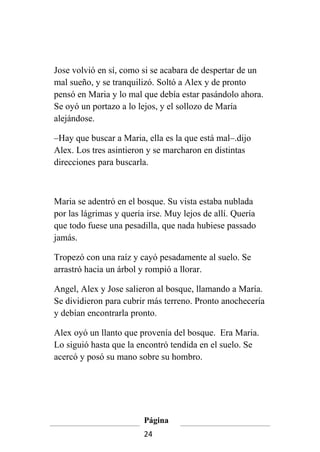Jose volvió en sí, como si se acabara de despertar de un
mal sueño, y se tranquilizó. Soltó a Alex y de pronto
pensó en Maria y lo mal que debía estar pasándolo ahora.
Se oyó un portazo a lo lejos, y el sollozo de María
alejándose.

–Hay que buscar a Maria, ella es la que está mal–.dijo
Alex. Los tres asintieron y se marcharon en distintas
direcciones para buscarla.



Maria se adentró en el bosque. Su vista estaba nublada
por las lágrimas y quería irse. Muy lejos de allí. Quería
que todo fuese una pesadilla, que nada hubiese passado
jamás.

Tropezó con una raíz y cayó pesadamente al suelo. Se
arrastró hacia un árbol y rompió a llorar.

Angel, Alex y Jose salieron al bosque, llamando a María.
Se dividieron para cubrir más terreno. Pronto anochecería
y debían encontrarla pronto.

Alex oyó un llanto que provenía del bosque. Era Maria.
Lo siguió hasta que la encontró tendida en el suelo. Se
acercó y posó su mano sobre su hombro.




                         Página
                         24
 