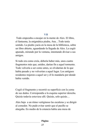 VII
 Todo empezaba a encajar en la mente de Alex. El libro,
el fantasma, la enigmática piedra, Ana…Todo tenía
sentido. La piedra yacía en la mesa de la biblioteca, sobre
un libro abierto, aguardando la llegada de Alex. La cogió
apurado, mirando por la ventana, intentando divisar a sus
amigos.

Si todo era como creía, debería haber más, unos cuatro
fragmentos más que, unidos, darían fin a aquel tormento.
Todo volvería a ser como antes, se olvidarían de lo que
había pasado y no volverían a aquel lugar. Los antiguos
residentes trajeron a aquel ser y él lo mandaría por donde
había venido.



Cogió el fragmento y recorrió su superficie con la yema
de sus dedos. Correspondía a la esquina superior derecha.
Quizás todavía estuviese allí. Quizás, solo quizás…

Alex bajo a un ritmo vertiginoso las escaleras y se dirigió
al comedor. No pudo evitar sentir que el pasillo se
alargaba. En medio de la estancia había una mesa de



                         Página
                         27
 