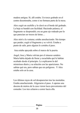 madera antigua. Si, allí estaba. Un tosco grabado en el
centro desentonaba, como si no formara parte de la mesa.

Alex cogió un cuchillo y lo clavó en el borde del grabado.
La hoja se hundió con facilidad. Haciendo palanca, el
fragmento se desprendió; era un gran ojo rodeado por lo
que parecían ser trozos de letras…

Alex miró a la ventana; estaba anocheciendo. Sin tiempo
que perder, cogió el fragmento y se volvió. Estaba a
punto de salir, pero alguien le cortaba el paso.

Ana estaba apoyada sobre el marco de la puerta.

Angel, Jose y Maria volvían por el sinuoso sendero.
Maria había dejado de llorar y escuchaba qué le habían
ocultado desde el principio. Le explicaron lo del
misterioso diario y su relación con las apariciones. No
sabían qué era, pero sabían que era peligroso. Y Alex
estaba solo en la casa.



Los últimos rayos de sol desaparecían tras las montañas.
Estaba anocheciendo. Aligeraron el paso. A apenas una
docena de metros de la casa vieron luces provenientes del
comedor. Los tres echaron a correr hacia ella.




                        Página
                        28
 