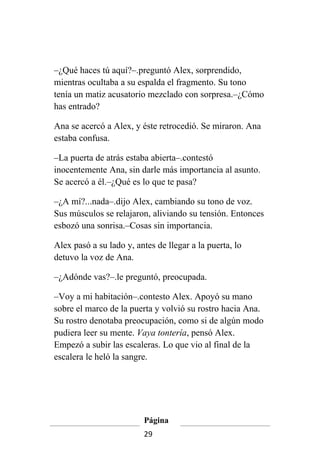 –¿Qué haces tú aquí?–.preguntó Alex, sorprendido,
mientras ocultaba a su espalda el fragmento. Su tono
tenía un matiz acusatorio mezclado con sorpresa.–¿Cómo
has entrado?

Ana se acercó a Alex, y éste retrocedió. Se miraron. Ana
estaba confusa.

–La puerta de atrás estaba abierta–.contestó
inocentemente Ana, sin darle más importancia al asunto.
Se acercó a él.–¿Qué es lo que te pasa?

–¿A mí?...nada–.dijo Alex, cambiando su tono de voz.
Sus músculos se relajaron, aliviando su tensión. Entonces
esbozó una sonrisa.–Cosas sin importancia.

Alex pasó a su lado y, antes de llegar a la puerta, lo
detuvo la voz de Ana.

–¿Adónde vas?–.le preguntó, preocupada.

–Voy a mi habitación–.contesto Alex. Apoyó su mano
sobre el marco de la puerta y volvió su rostro hacia Ana.
Su rostro denotaba preocupación, como si de algún modo
pudiera leer su mente. Vaya tontería, pensó Alex.
Empezó a subir las escaleras. Lo que vio al final de la
escalera le heló la sangre.




                         Página
                         29
 