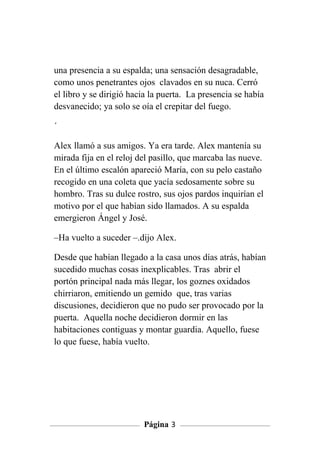 una presencia a su espalda; una sensación desagradable,
como unos penetrantes ojos clavados en su nuca. Cerró
el libro y se dirigió hacia la puerta. La presencia se había
desvanecido; ya solo se oía el crepitar del fuego.

´

Alex llamó a sus amigos. Ya era tarde. Alex mantenía su
mirada fija en el reloj del pasillo, que marcaba las nueve.
En el último escalón apareció María, con su pelo castaño
recogido en una coleta que yacía sedosamente sobre su
hombro. Tras su dulce rostro, sus ojos pardos inquirían el
motivo por el que habían sido llamados. A su espalda
emergieron Ángel y José.

–Ha vuelto a suceder –.dijo Alex.

Desde que habían llegado a la casa unos días atrás, habían
sucedido muchas cosas inexplicables. Tras abrir el
portón principal nada más llegar, los goznes oxidados
chirriaron, emitiendo un gemido que, tras varias
discusiones, decidieron que no pudo ser provocado por la
puerta. Aquella noche decidieron dormir en las
habitaciones contiguas y montar guardia. Aquello, fuese
lo que fuese, había vuelto.




                         Página 3
 