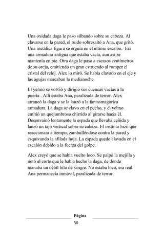 Una oxidada daga le paso silbando sobre su cabeza. Al
clavarse en la pared, el ruido sobresaltó a Ana, que gritó.
Una metálica figura se erguía en el último escalón. Era
una armadura antigua que estaba vacía, aun así se
mantenía en pie. Otra daga le paso a escasos centímetros
de su oreja, emitiendo un gran estruendo al romper el
cristal del reloj. Alex lo miró. Se había clavado en el eje y
las agujas marcaban la medianoche.

El yelmo se volvió y dirigió sus cuencas vacías a la
puerta . Allí estaba Ana, paralizada de terror. Alex
arrancó la daga y se la lanzó a la fantasmagórica
armadura. La daga se clavo en el pecho, y el yelmo
emitió un quejumbroso chirrido al girarse hacia él.
Desenvainó lentamente la espada que llevaba ceñida y
lanzó un tajo vertical sobre su cabeza. El instinto hizo que
reaccionara a tiempo, zambulléndose contra la pared y
esquivando la afilada hoja. La espada quedo clavada en el
escalón debido a la fuerza del golpe.

Alex creyó que se había vuelto loco. Se palpó la mejilla y
notó el corte que le había hecho la daga, de donde
manaba un débil hilo de sangre. No estaba loco, era real.
Ana permanecía inmóvil, paralizada de terror.




                         Página
                         30
 