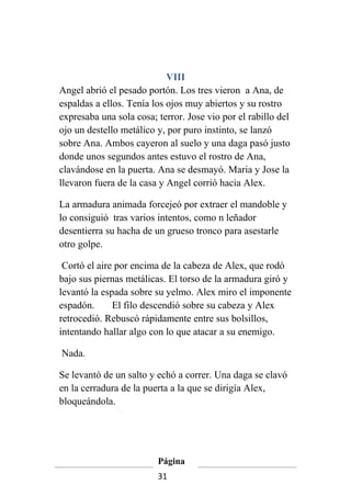 VIII
Angel abrió el pesado portón. Los tres vieron a Ana, de
espaldas a ellos. Tenía los ojos muy abiertos y su rostro
expresaba una sola cosa; terror. Jose vio por el rabillo del
ojo un destello metálico y, por puro instinto, se lanzó
sobre Ana. Ambos cayeron al suelo y una daga pasó justo
donde unos segundos antes estuvo el rostro de Ana,
clavándose en la puerta. Ana se desmayó. Maria y Jose la
llevaron fuera de la casa y Angel corrió hacia Alex.

La armadura animada forcejeó por extraer el mandoble y
lo consiguió tras varios intentos, como n leñador
desentierra su hacha de un grueso tronco para asestarle
otro golpe.

 Cortó el aire por encima de la cabeza de Alex, que rodó
bajo sus piernas metálicas. El torso de la armadura giró y
levantó la espada sobre su yelmo. Alex miro el imponente
espadón.      El filo descendió sobre su cabeza y Alex
retrocedió. Rebuscó rápidamente entre sus bolsillos,
intentando hallar algo con lo que atacar a su enemigo.

Nada.

Se levantó de un salto y echó a correr. Una daga se clavó
en la cerradura de la puerta a la que se dirigía Alex,
bloqueándola.




                         Página
                         31
 