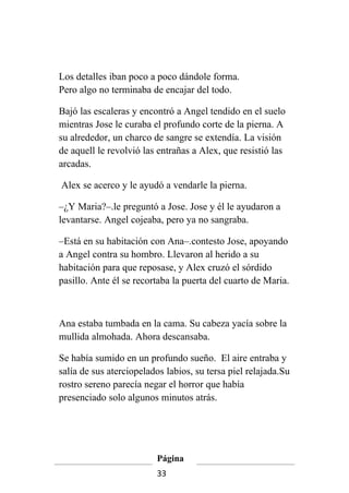 Los detalles iban poco a poco dándole forma.
Pero algo no terminaba de encajar del todo.

Bajó las escaleras y encontró a Angel tendido en el suelo
mientras Jose le curaba el profundo corte de la pierna. A
su alrededor, un charco de sangre se extendía. La visión
de aquell le revolvió las entrañas a Alex, que resistió las
arcadas.

Alex se acerco y le ayudó a vendarle la pierna.

–¿Y Maria?–.le preguntó a Jose. Jose y él le ayudaron a
levantarse. Angel cojeaba, pero ya no sangraba.

–Está en su habitación con Ana–.contesto Jose, apoyando
a Angel contra su hombro. Llevaron al herido a su
habitación para que reposase, y Alex cruzó el sórdido
pasillo. Ante él se recortaba la puerta del cuarto de Maria.



Ana estaba tumbada en la cama. Su cabeza yacía sobre la
mullida almohada. Ahora descansaba.

Se había sumido en un profundo sueño. El aire entraba y
salía de sus aterciopelados labios, su tersa piel relajada.Su
rostro sereno parecía negar el horror que había
presenciado solo algunos minutos atrás.




                         Página
                         33
 