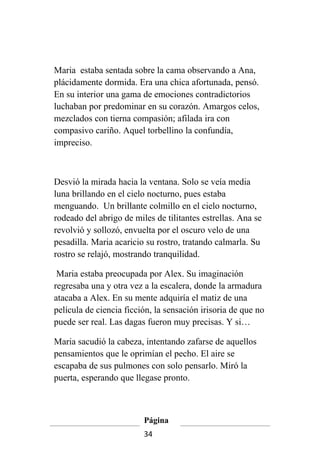 Maria estaba sentada sobre la cama observando a Ana,
plácidamente dormida. Era una chica afortunada, pensó.
En su interior una gama de emociones contradictorios
luchaban por predominar en su corazón. Amargos celos,
mezclados con tierna compasión; afilada ira con
compasivo cariño. Aquel torbellino la confundía,
impreciso.



Desvió la mirada hacia la ventana. Solo se veía media
luna brillando en el cielo nocturno, pues estaba
menguando. Un brillante colmillo en el cielo nocturno,
rodeado del abrigo de miles de tilitantes estrellas. Ana se
revolvió y sollozó, envuelta por el oscuro velo de una
pesadilla. Maria acaricio su rostro, tratando calmarla. Su
rostro se relajó, mostrando tranquilidad.

 Maria estaba preocupada por Alex. Su imaginación
regresaba una y otra vez a la escalera, donde la armadura
atacaba a Alex. En su mente adquiría el matiz de una
película de ciencia ficción, la sensación irisoria de que no
puede ser real. Las dagas fueron muy precisas. Y si…

Maria sacudió la cabeza, intentando zafarse de aquellos
pensamientos que le oprimían el pecho. El aire se
escapaba de sus pulmones con solo pensarlo. Miró la
puerta, esperando que llegase pronto.



                         Página
                         34
 