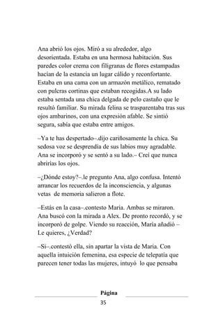 Ana abrió los ojos. Miró a su alrededor, algo
desorientada. Estaba en una hermosa habitación. Sus
paredes color crema con filigranas de flores estampadas
hacían de la estancia un lugar cálido y reconfortante.
Estaba en una cama con un armazón metálico, rematado
con pulcras cortinas que estaban recogidas.A su lado
estaba sentada una chica delgada de pelo castaño que le
resultó familiar. Su mirada felina se trasparentaba tras sus
ojos ambarinos, con una expresión afable. Se sintió
segura, sabía que estaba entre amigos.

–Ya te has despertado–.dijo cariñosamente la chica. Su
sedosa voz se desprendía de sus labios muy agradable.
Ana se incorporó y se sentó a su lado.– Creí que nunca
abrirías los ojos.

–¿Dónde estoy?–.le pregunto Ana, algo confusa. Intentó
arrancar los recuerdos de la inconsciencia, y algunas
vetas de memoria salieron a flote.

–Estás en la casa–.contesto Maria. Ambas se miraron.
Ana buscó con la mirada a Alex. De pronto recordó, y se
incorporó de golpe. Viendo su reacción, María añadió –
Le quieres, ¿Verdad?

–Si–.contestó ella, sin apartar la vista de Maria. Con
aquella intuición femenina, esa especie de telepatía que
parecen tener todas las mujeres, intuyó lo que pensaba



                         Página
                         35
 