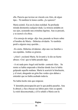 ella. Parecía que tuviese un vínculo con Alex, de algun
tipo.– Tú tambien le tienes cariño. ¿Le quieres?

Maria asintió. Esa era la dura realidad. Su profunda
mirada desmentía cualquier duda. La tristeza anidaba en
sus ojos, acunando una cristalina lágrima. Ana se percató,
y se acercó a la chica.

–Un consejo de amiga–.dijo Ana, pasando su brazo sobre
el hombro de Maria.– Deberías olvidarlo. Yo también
perdí a alguien muy querido…

–Es cierto. Deberías olvidarme–.dijo una voz familiar a
sus espaldas. Ambas se giraron.

–¡Alex!–.exclamó Maria. Se levantó y le dio un fuerte
abrazo.–Creí que te había pasado algo.

–A mi nada pero Angel está herido–.contestó Alex. Su
rostro se había empezado a hinchar donde Jose le había
golpeado aquella mañana. María le acarició la hinchazón,
y el siseó, ahogando un grito.Sus verdes ojos daban a
entender que no había acabado todavía.

No había hecho más que empezar.

 Y denotaba preocupación por lo que podría pasarles. Ana
le abrazó, y fue a buscar sus labios pero Alex se apartó.
Le miró desconcertada, y él le señaló a Maria con la



                        Página
                        36
 