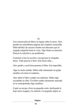 IX
Una extensa pila de libros se erguía sobre la mesa. Alex
pasaba las amarillentas páginas del cuaderno esmeralda.
Daba detalles de oscuros rituales tan obscenos que la
rasgada caligrafía hería la vista. Algo llamó su atención.
Parecía la solución a sus problemas.

Comenzó a leer la sección y navegó por la crispadas
letras. Todo parecia ir bien. Solo hacia falta....

Alex gruñó y cerró bruscamente el libro. Era imposible.

Algo no tenía sentido. Había oído claramente un golpe
metálico al cerrar el cuaderno.

Alex abrió el libro y palpó sus cubiertas. Había algo
escondido en ellas. Un bulto estaba claramente marcado
en la contraportada.Algo metálico.

Cogió su navaja e hizo un pequeño corte, deslizando la
hoja entre el papel y la cubierta. Un pequeño objeto se



                         Página
                         38
 