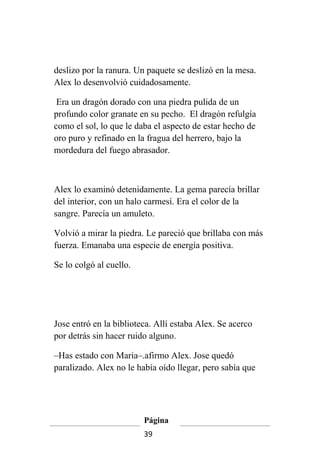 deslizo por la ranura. Un paquete se deslizó en la mesa.
Alex lo desenvolvió cuidadosamente.

 Era un dragón dorado con una piedra pulida de un
profundo color granate en su pecho. El dragón refulgía
como el sol, lo que le daba el aspecto de estar hecho de
oro puro y refinado en la fragua del herrero, bajo la
mordedura del fuego abrasador.



Alex lo examinó detenidamente. La gema parecía brillar
del interior, con un halo carmesí. Era el color de la
sangre. Parecía un amuleto.

Volvió a mirar la piedra. Le pareció que brillaba con más
fuerza. Emanaba una especie de energía positiva.

Se lo colgó al cuello.




Jose entró en la biblioteca. Allí estaba Alex. Se acerco
por detrás sin hacer ruido alguno.

–Has estado con Maria–.afirmo Alex. Jose quedó
paralizado. Alex no le había oído llegar, pero sabía que




                         Página
                         39
 